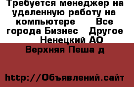 Требуется менеджер на удаленную работу на компьютере!!  - Все города Бизнес » Другое   . Ненецкий АО,Верхняя Пеша д.